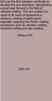 KLN was the first company worldwide to develop this new technique, representing a great leap forward in the field of vibration welding. This new system is a result of 40 years of experience in ultrasonic welding of plastic parts, especially regarding the friction welding procedures, such as vibration welding, ultrasonic welding and spin welding. Without CPC With CPC 