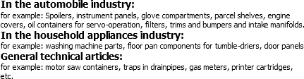 In the automobile industry:
for example: Spoilers, instrument panels, glove compartments, parcel shelves, engine covers, oil containers for servo-operation, filters, trims and bumpers and intake manifolds.
In the household appliances industry:
for example: washing machine parts, floor pan components for tumble-driers, door panels
General technical articles:
for example: motor saw containers, traps in drainpipes, gas meters, printer cartridges, etc.
