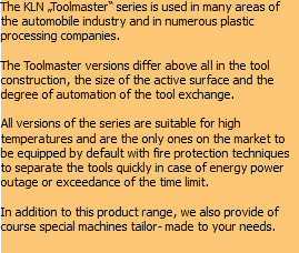 The KLN „Toolmaster“ series is used in many areas of the automobile industry and in numerous plastic processing companies. The Toolmaster versions differ above all in the tool construction, the size of the active surface and the degree of automation of the tool exchange. All versions of the series are suitable for high temperatures and are the only ones on the market to be equipped by default with fire protection techniques to separate the tools quickly in case of energy power outage or exceedance of the time limit. In addition to this product range, we also provide of course special machines tailor- made to your needs.
