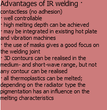 Advantages of IR welding · contactless (no adhesion)
· well controllable
· high melting depth can be achieved
· may be integrated in existing hot plate and vibration machines
· the use of masks gives a good focus on the welding joint
· 3D contours can be realised in the medium- and short-wave range, but not any contour can be realised
· all thermoplastics can be melted; depending on the radiator type the pigmentation has an influence on the melting characteristics
