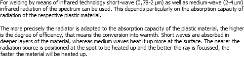 For welding by means of infrared technology short-wave (0,78-2 μm) as well as medium-wave (2-4 μm) infrared radiation of the spectrum can be used. This depends particularly on the absorption capacity of radiation of the respective plastic material. The more precisely the radiator is adapted to the absorption capacity of the plastic material, the higher is the degree of efficiency, that means the conversion into warmth. Short waves are absorbed in deeper layers of the material, whereas medium waves heat it up more at the surface. The nearer the radiation source is positioned at the spot to be heated up and the better the ray is focussed, the faster the material will be heated up.
