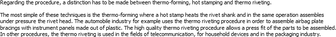 Regarding the procedure, a distinction has to be made between thermo-forming, hot stamping and thermo riveting. The most simple of these techniques is the thermo-forming where a hot stamp heats the rivet shank and in the same operation assembles under pressure the rivet head. The automobile industry for example uses the thermo riveting procedure in order to assemble airbag plate bracings with instrument panels made out of plastic. The high quality thermo riveting procedure allows a press fit of the parts to be assembled. In other procedures, the thermo riveting is used in the fields of telecommunication, for household devices and in the packaging industry.