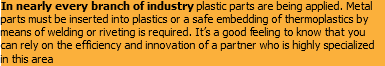 In nearly every branch of industry plastic parts are being applied. Metal parts must be inserted into plastics or a safe embedding of thermoplastics by means of welding or riveting is required. It’s a good feeling to know that you can rely on the efficiency and innovation of a partner who is highly specialized in this area