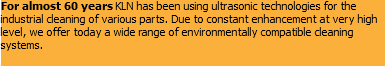 For almost 60 years KLN has been using ultrasonic technologies for the industrial cleaning of various parts. Due to constant enhancement at very high level, we offer today a wide range of environmentally compatible cleaning systems.